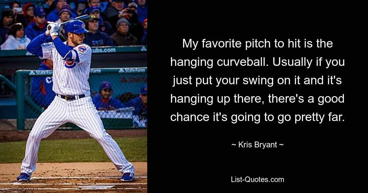 My favorite pitch to hit is the hanging curveball. Usually if you just put your swing on it and it's hanging up there, there's a good chance it's going to go pretty far. — © Kris Bryant