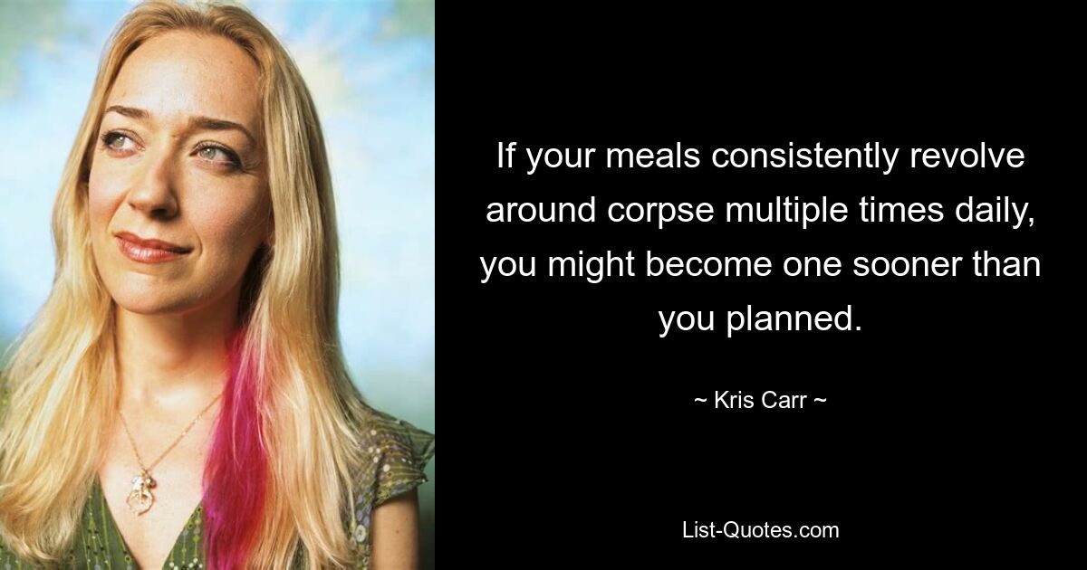 If your meals consistently revolve around corpse multiple times daily, you might become one sooner than you planned. — © Kris Carr