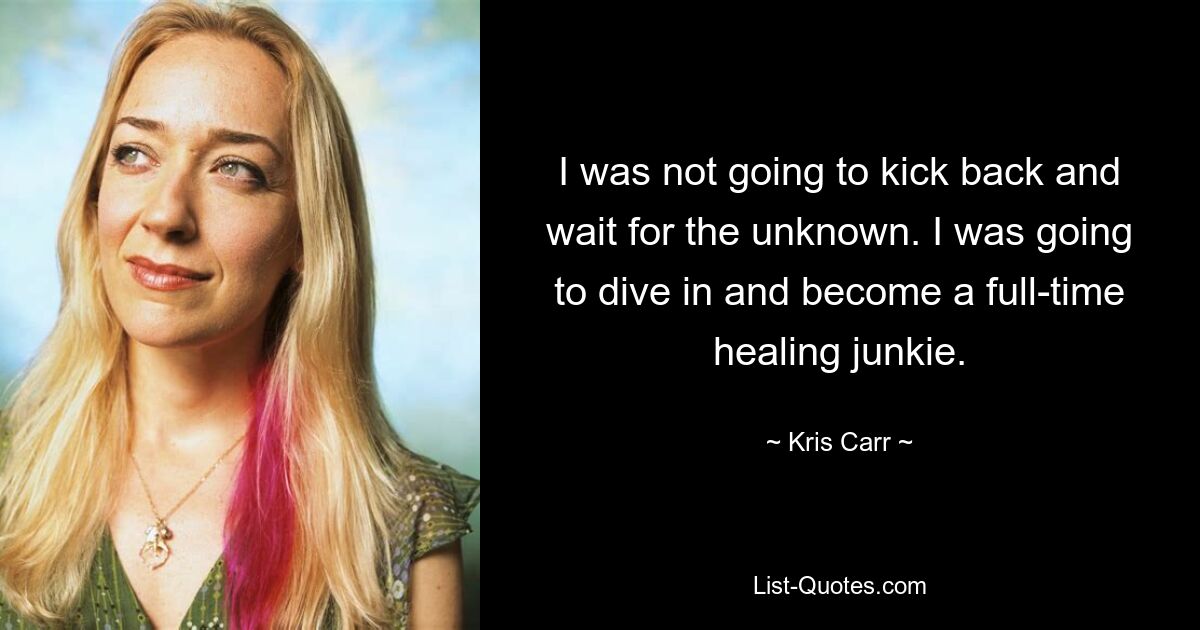 I was not going to kick back and wait for the unknown. I was going to dive in and become a full-time healing junkie. — © Kris Carr