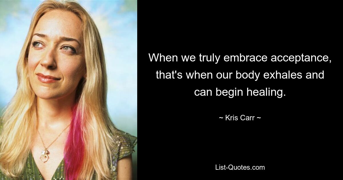 When we truly embrace acceptance, that's when our body exhales and can begin healing. — © Kris Carr