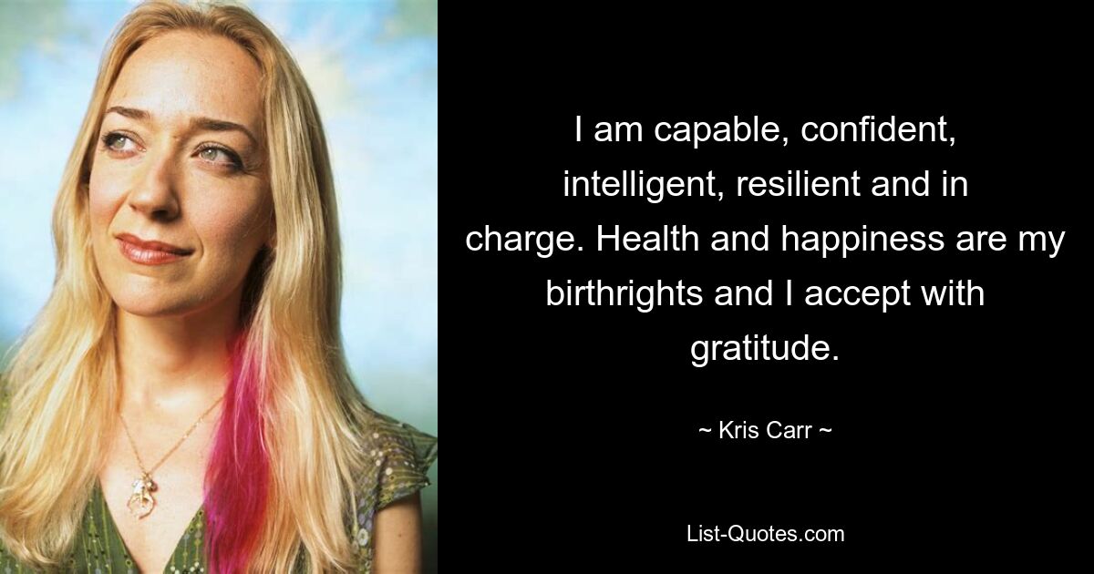 I am capable, confident, intelligent, resilient and in charge. Health and happiness are my birthrights and I accept with gratitude. — © Kris Carr