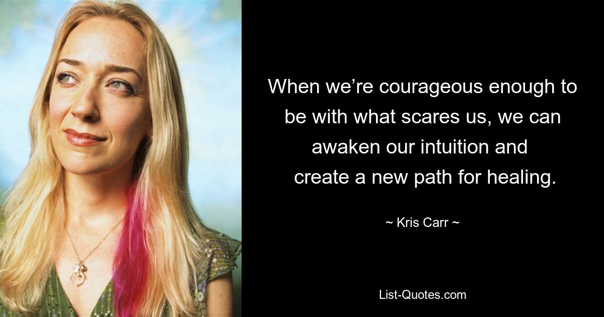 When we’re courageous enough to be with what scares us, we can awaken our intuition and 
 create a new path for healing. — © Kris Carr