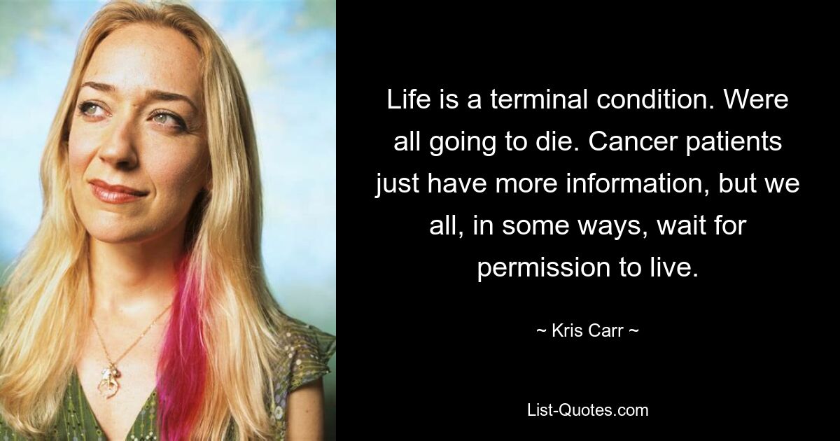 Life is a terminal condition. Were all going to die. Cancer patients just have more information, but we all, in some ways, wait for permission to live. — © Kris Carr