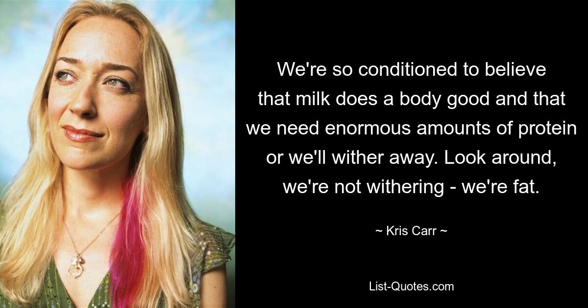 We're so conditioned to believe that milk does a body good and that we need enormous amounts of protein or we'll wither away. Look around, we're not withering - we're fat. — © Kris Carr