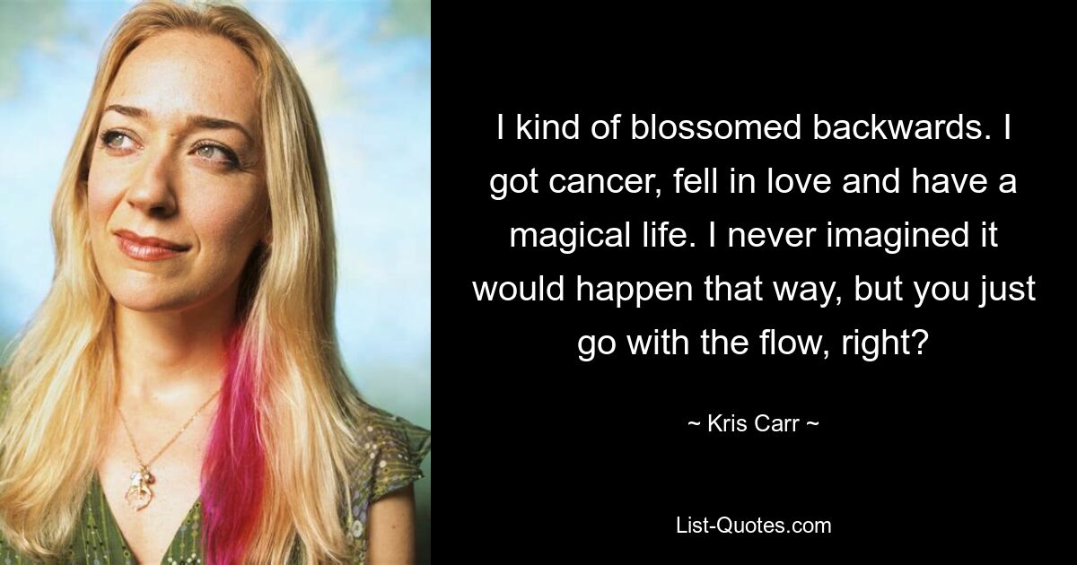 I kind of blossomed backwards. I got cancer, fell in love and have a magical life. I never imagined it would happen that way, but you just go with the flow, right? — © Kris Carr