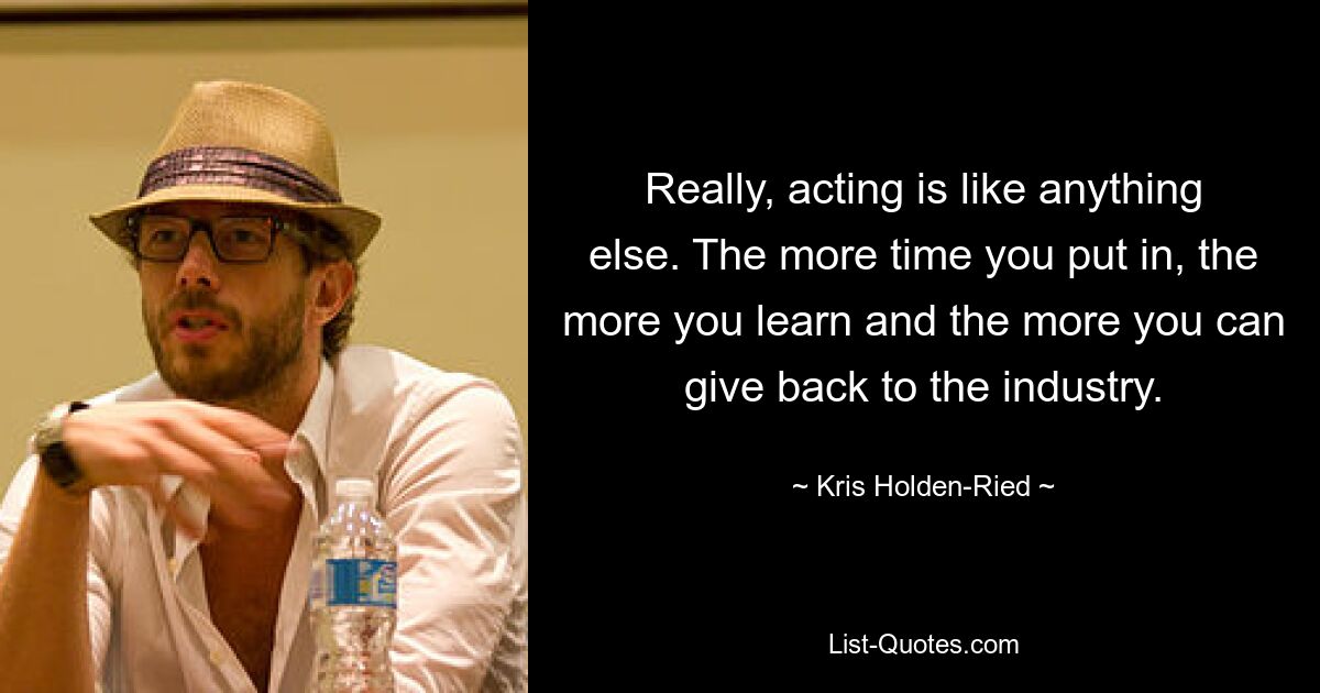 Really, acting is like anything else. The more time you put in, the more you learn and the more you can give back to the industry. — © Kris Holden-Ried