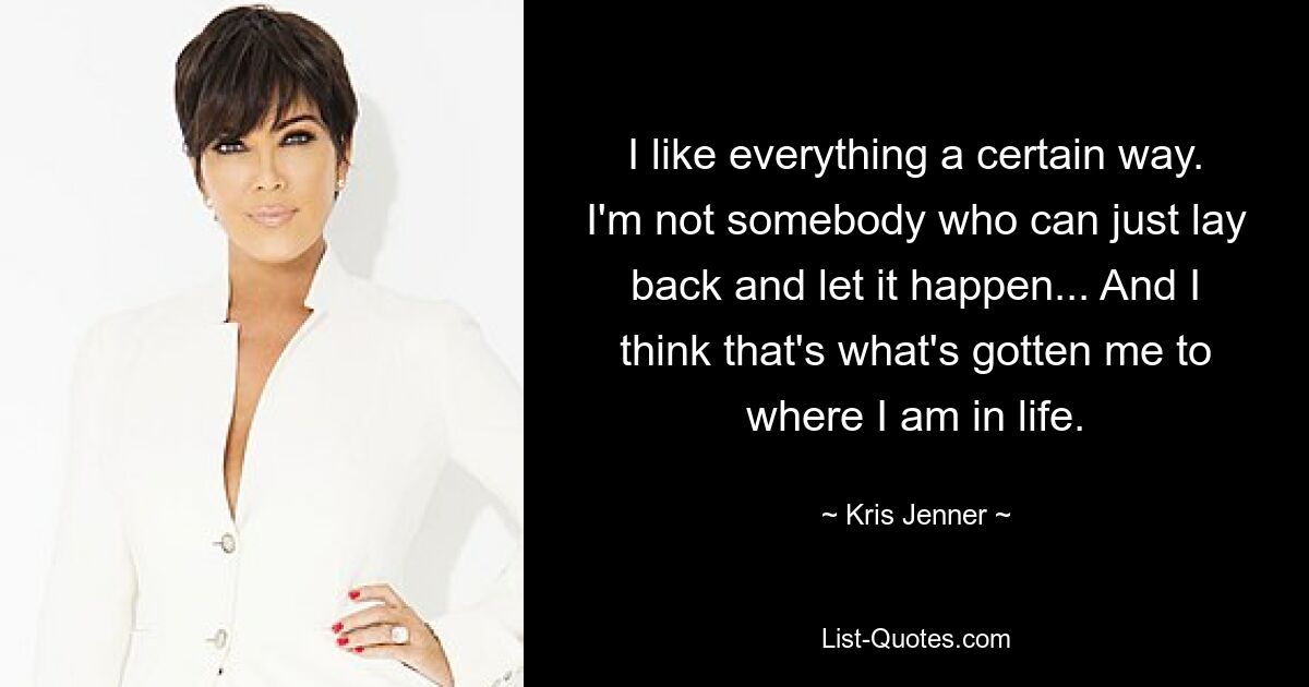 I like everything a certain way. I'm not somebody who can just lay back and let it happen... And I think that's what's gotten me to where I am in life. — © Kris Jenner