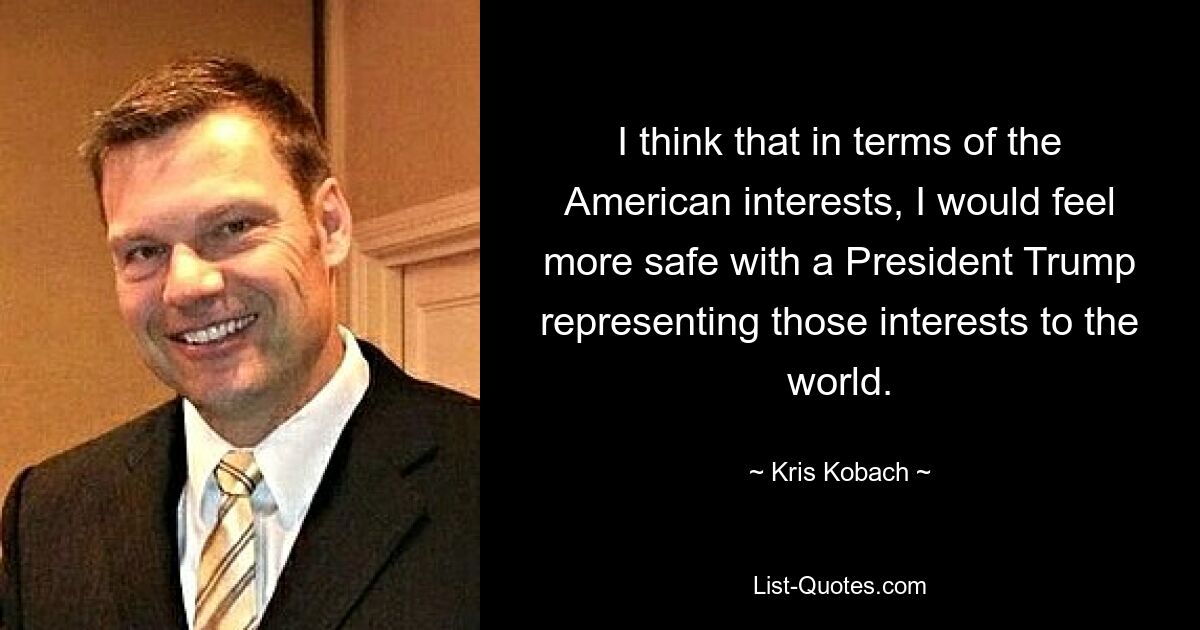 I think that in terms of the American interests, I would feel more safe with a President Trump representing those interests to the world. — © Kris Kobach