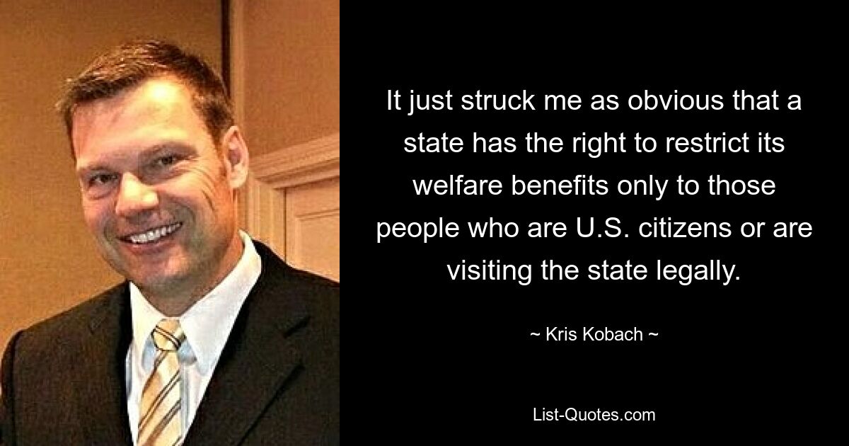 It just struck me as obvious that a state has the right to restrict its welfare benefits only to those people who are U.S. citizens or are visiting the state legally. — © Kris Kobach