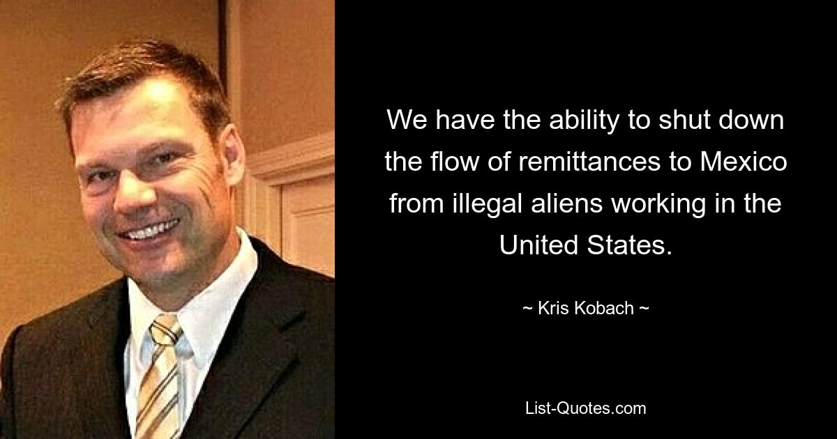 We have the ability to shut down the flow of remittances to Mexico from illegal aliens working in the United States. — © Kris Kobach