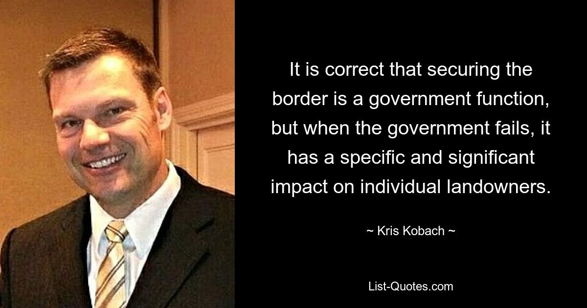 It is correct that securing the border is a government function, but when the government fails, it has a specific and significant impact on individual landowners. — © Kris Kobach