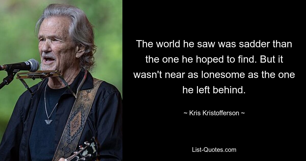 The world he saw was sadder than the one he hoped to find. But it wasn't near as lonesome as the one he left behind. — © Kris Kristofferson