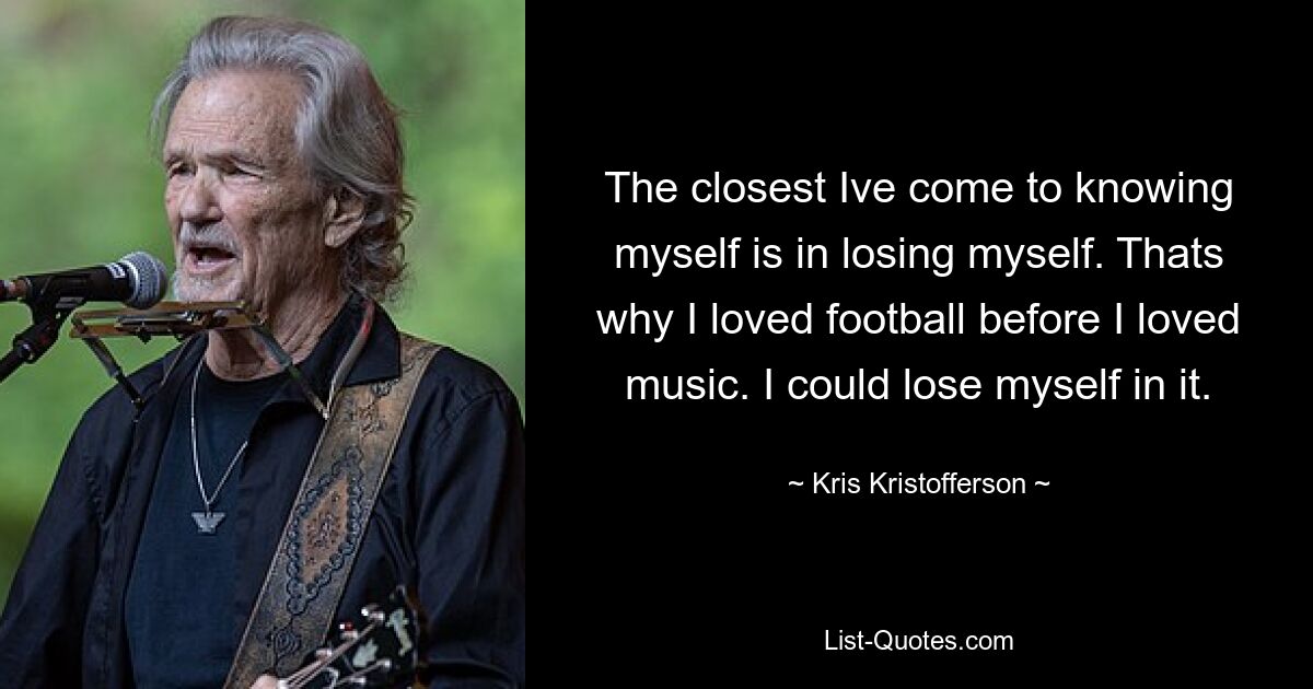 The closest Ive come to knowing myself is in losing myself. Thats why I loved football before I loved music. I could lose myself in it. — © Kris Kristofferson