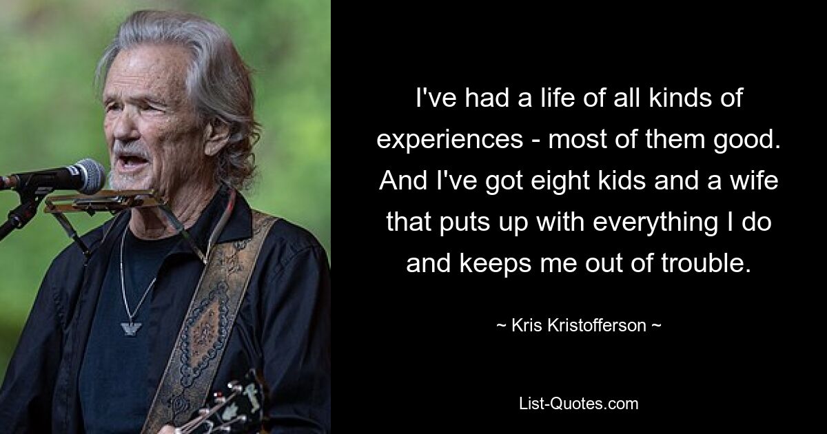 I've had a life of all kinds of experiences - most of them good. And I've got eight kids and a wife that puts up with everything I do and keeps me out of trouble. — © Kris Kristofferson