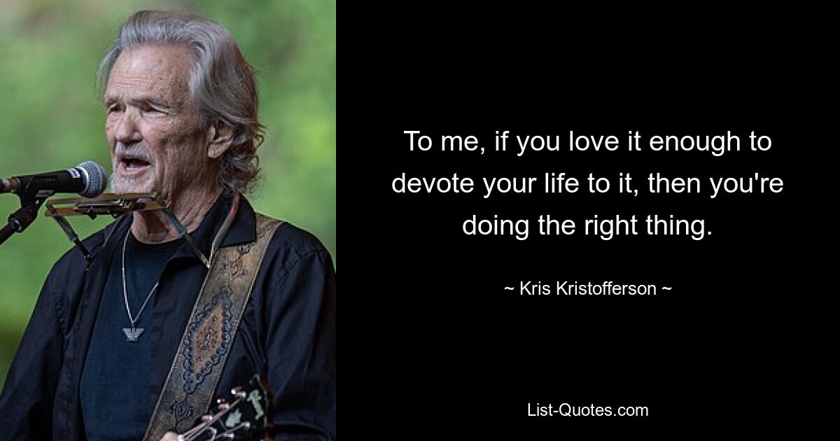 To me, if you love it enough to devote your life to it, then you're doing the right thing. — © Kris Kristofferson