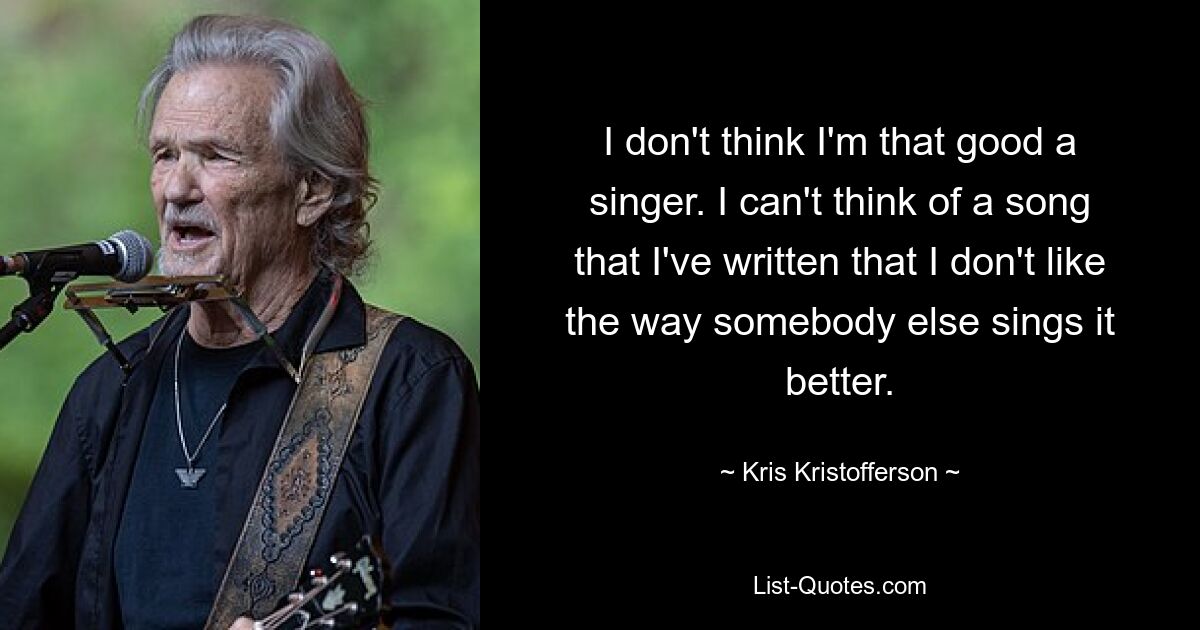 I don't think I'm that good a singer. I can't think of a song that I've written that I don't like the way somebody else sings it better. — © Kris Kristofferson