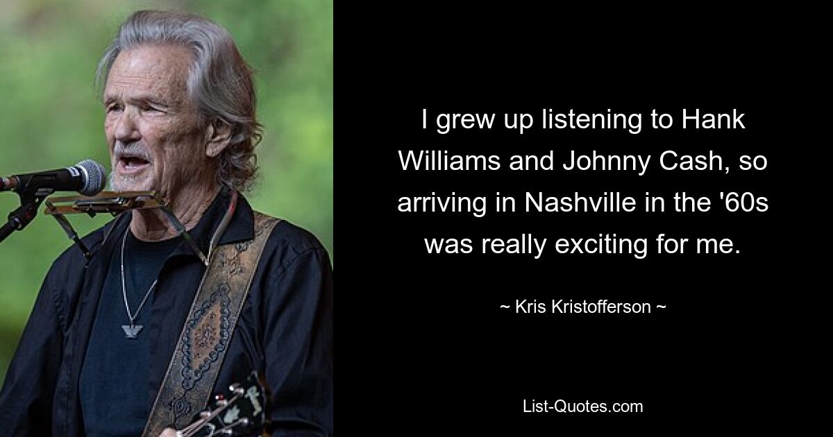 I grew up listening to Hank Williams and Johnny Cash, so arriving in Nashville in the '60s was really exciting for me. — © Kris Kristofferson