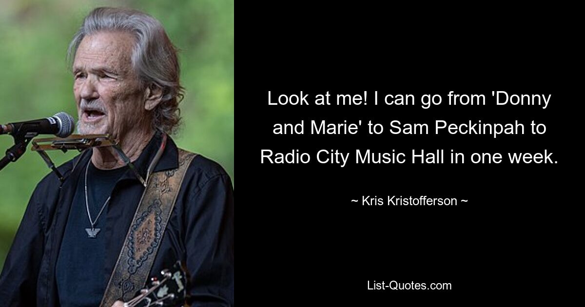 Look at me! I can go from 'Donny and Marie' to Sam Peckinpah to Radio City Music Hall in one week. — © Kris Kristofferson