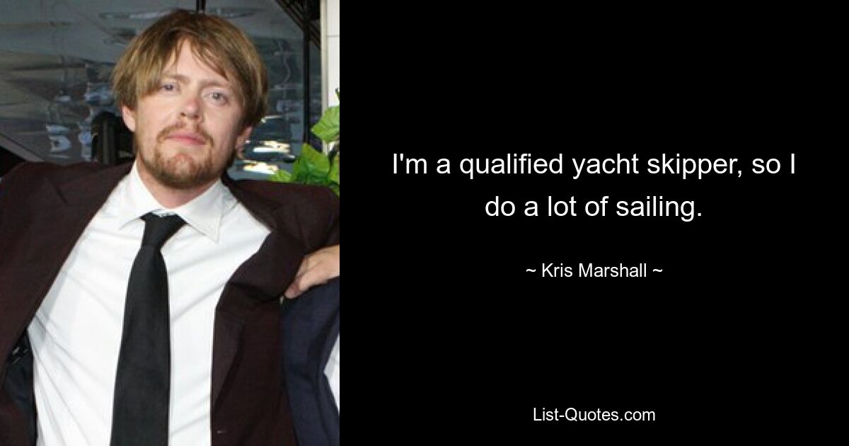 I'm a qualified yacht skipper, so I do a lot of sailing. — © Kris Marshall