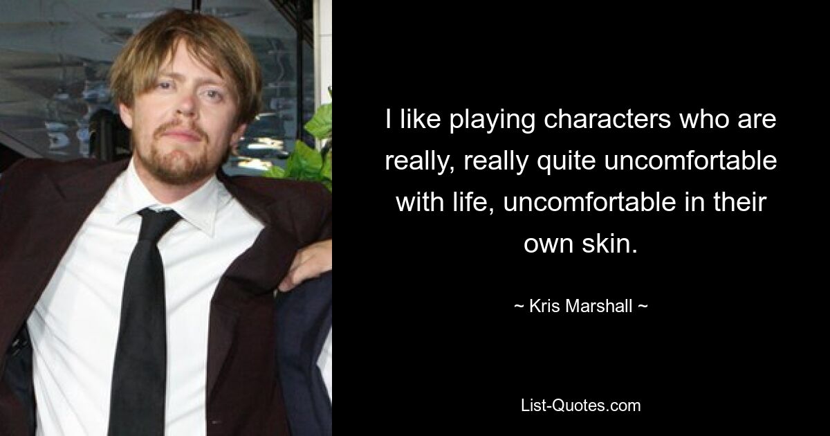 I like playing characters who are really, really quite uncomfortable with life, uncomfortable in their own skin. — © Kris Marshall