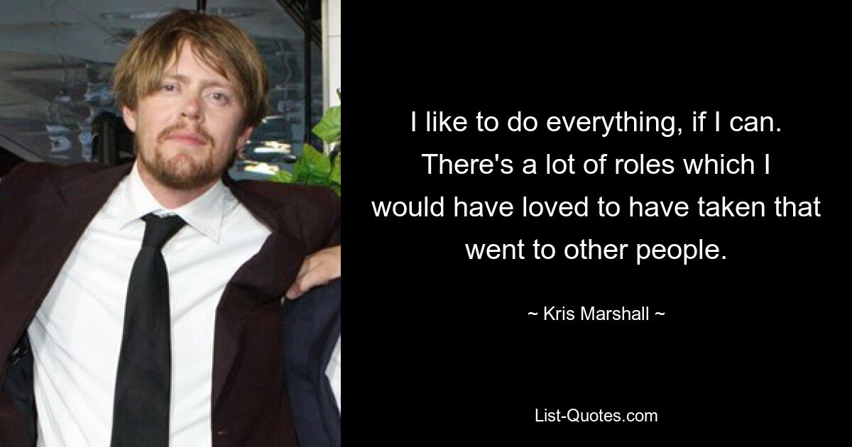 I like to do everything, if I can. There's a lot of roles which I would have loved to have taken that went to other people. — © Kris Marshall