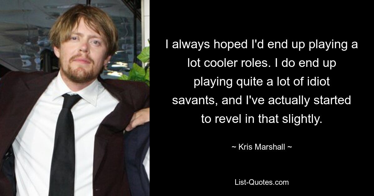 I always hoped I'd end up playing a lot cooler roles. I do end up playing quite a lot of idiot savants, and I've actually started to revel in that slightly. — © Kris Marshall