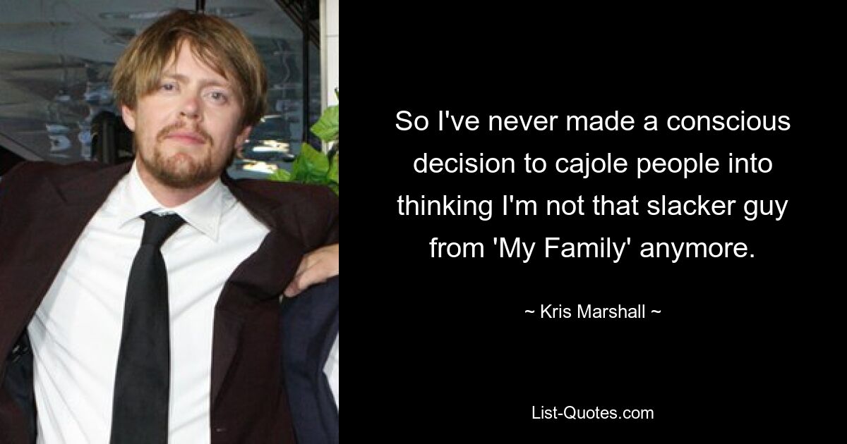 So I've never made a conscious decision to cajole people into thinking I'm not that slacker guy from 'My Family' anymore. — © Kris Marshall