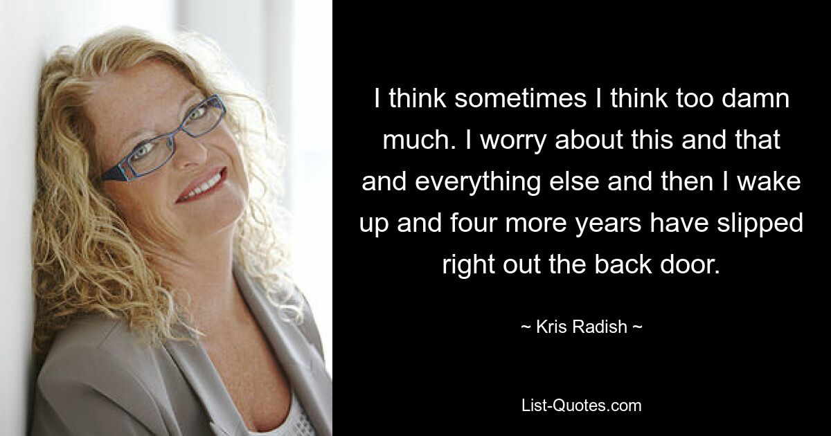 I think sometimes I think too damn much. I worry about this and that and everything else and then I wake up and four more years have slipped right out the back door. — © Kris Radish