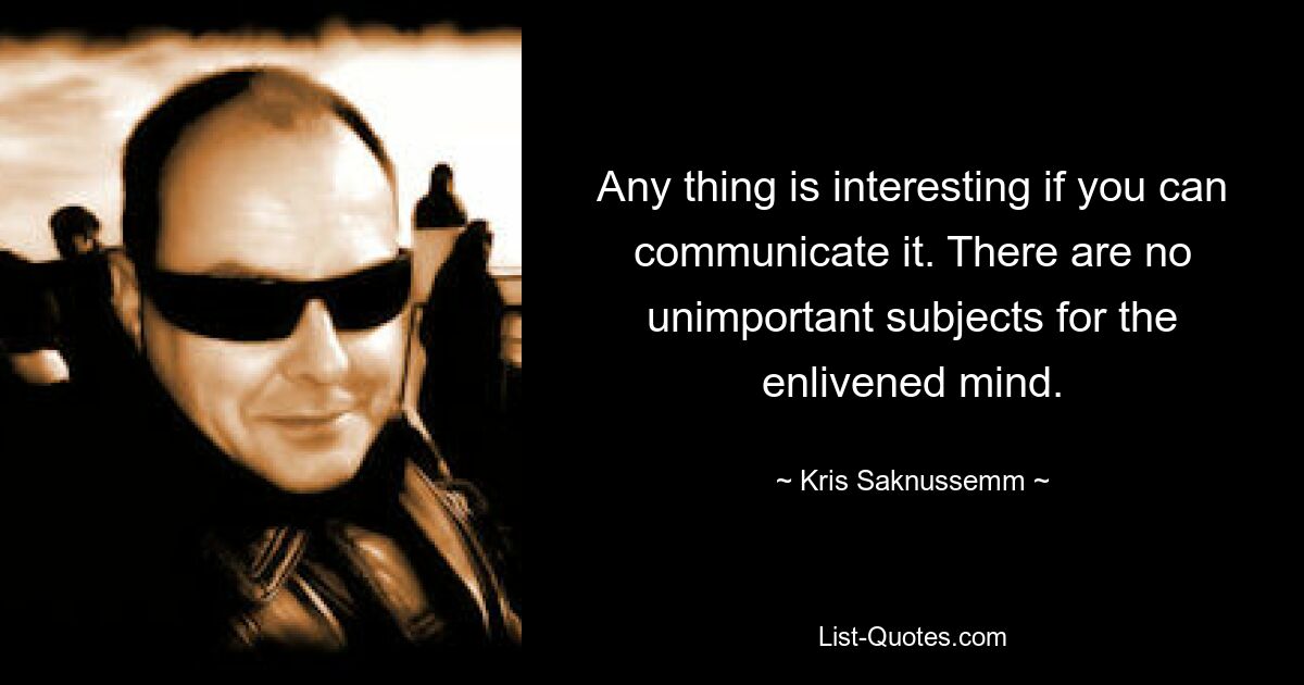 Any thing is interesting if you can communicate it. There are no unimportant subjects for the enlivened mind. — © Kris Saknussemm