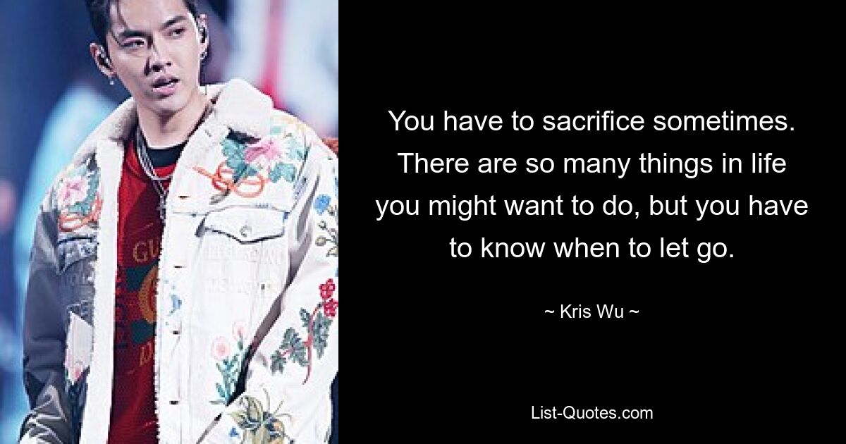 You have to sacrifice sometimes. There are so many things in life you might want to do, but you have to know when to let go. — © Kris Wu