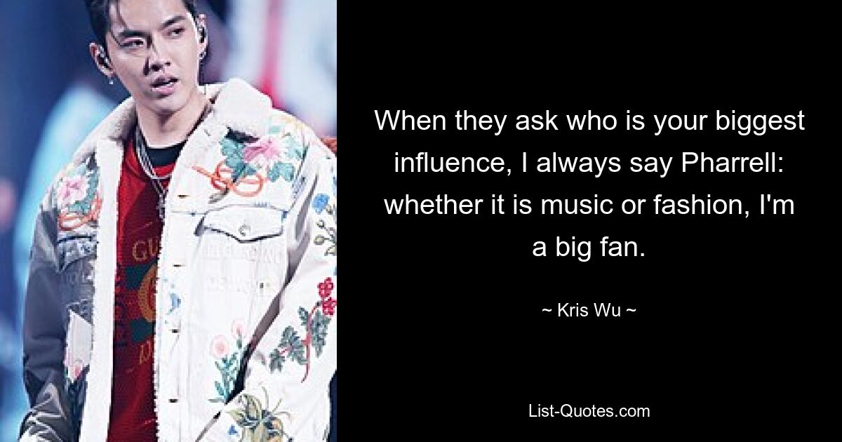 When they ask who is your biggest influence, I always say Pharrell: whether it is music or fashion, I'm a big fan. — © Kris Wu