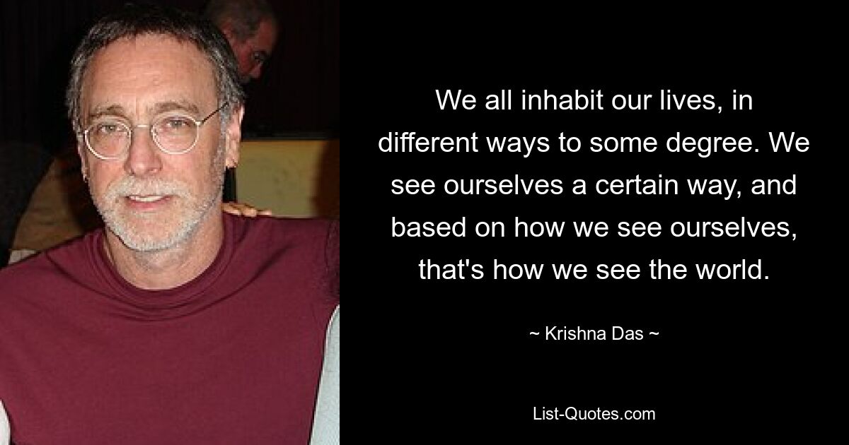 We all inhabit our lives, in different ways to some degree. We see ourselves a certain way, and based on how we see ourselves, that's how we see the world. — © Krishna Das