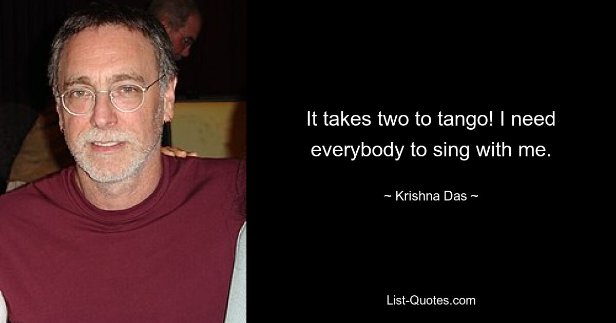 It takes two to tango! I need everybody to sing with me. — © Krishna Das