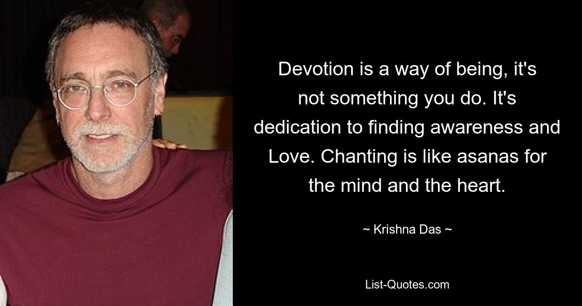 Devotion is a way of being, it's not something you do. It's dedication to finding awareness and Love. Chanting is like asanas for the mind and the heart. — © Krishna Das