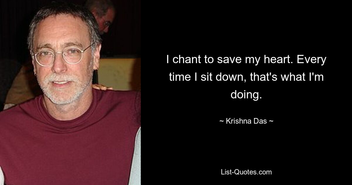 I chant to save my heart. Every time I sit down, that's what I'm doing. — © Krishna Das