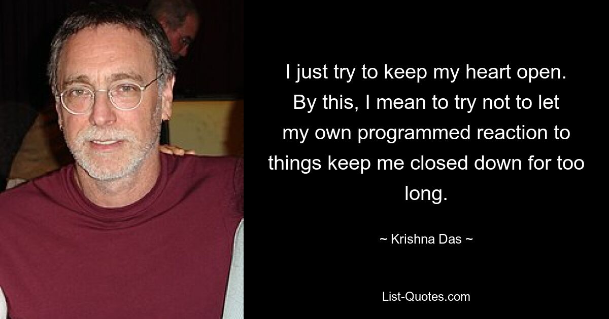 I just try to keep my heart open. By this, I mean to try not to let my own programmed reaction to things keep me closed down for too long. — © Krishna Das