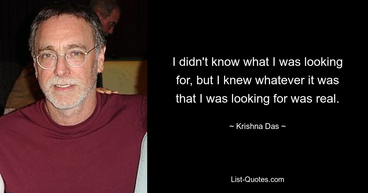 I didn't know what I was looking for, but I knew whatever it was that I was looking for was real. — © Krishna Das