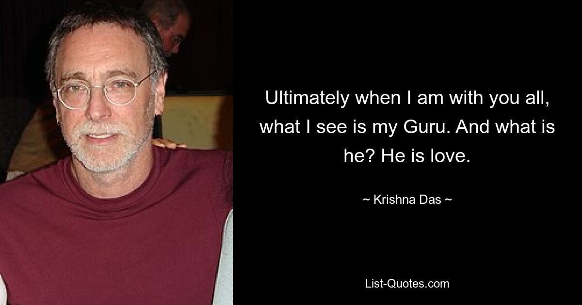 Ultimately when I am with you all, what I see is my Guru. And what is he? He is love. — © Krishna Das