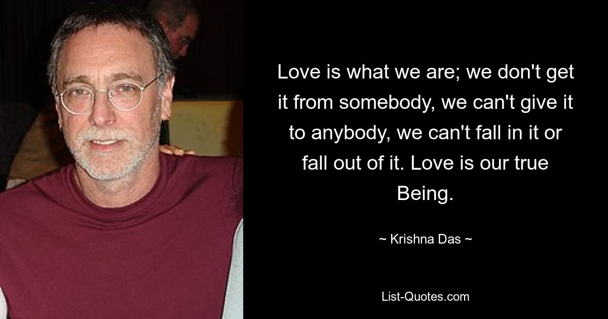 Love is what we are; we don't get it from somebody, we can't give it to anybody, we can't fall in it or fall out of it. Love is our true Being. — © Krishna Das