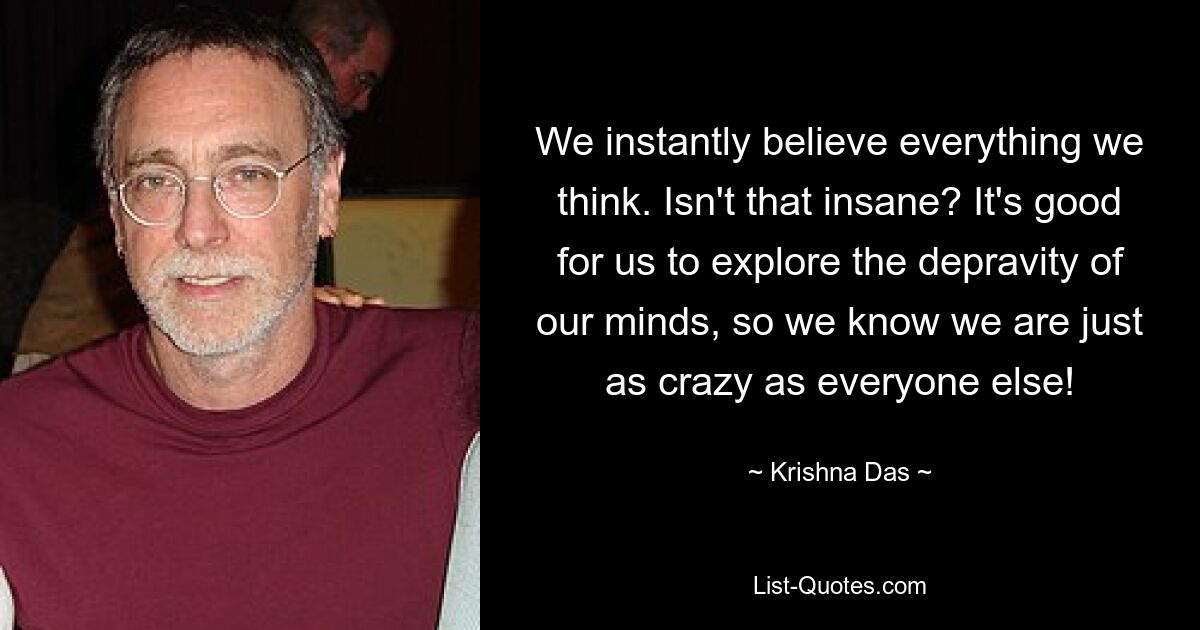 We instantly believe everything we think. Isn't that insane? It's good for us to explore the depravity of our minds, so we know we are just as crazy as everyone else! — © Krishna Das