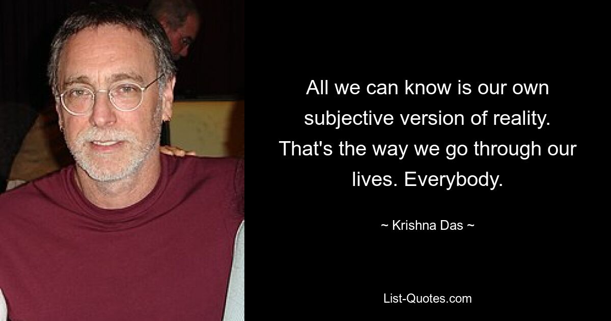 All we can know is our own subjective version of reality. That's the way we go through our lives. Everybody. — © Krishna Das