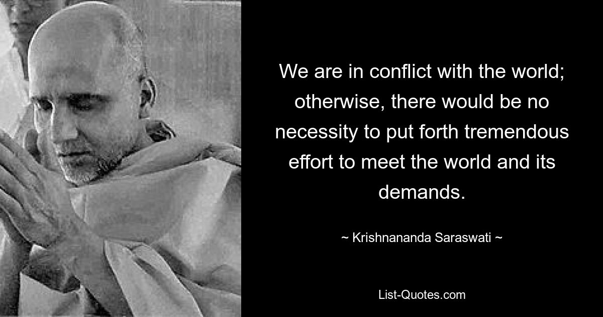 We are in conflict with the world; otherwise, there would be no necessity to put forth tremendous effort to meet the world and its demands. — © Krishnananda Saraswati