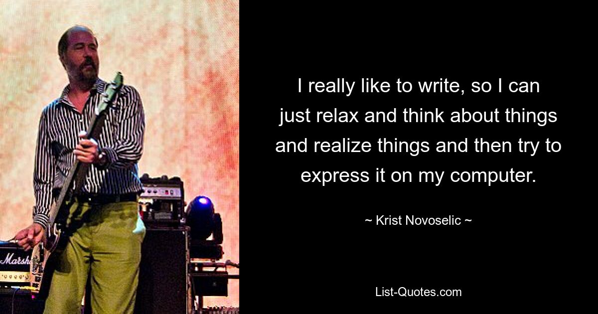 I really like to write, so I can just relax and think about things and realize things and then try to express it on my computer. — © Krist Novoselic