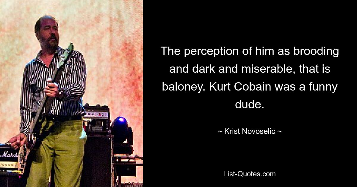 The perception of him as brooding and dark and miserable, that is baloney. Kurt Cobain was a funny dude. — © Krist Novoselic