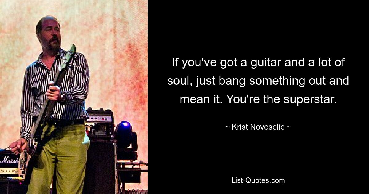 If you've got a guitar and a lot of soul, just bang something out and mean it. You're the superstar. — © Krist Novoselic