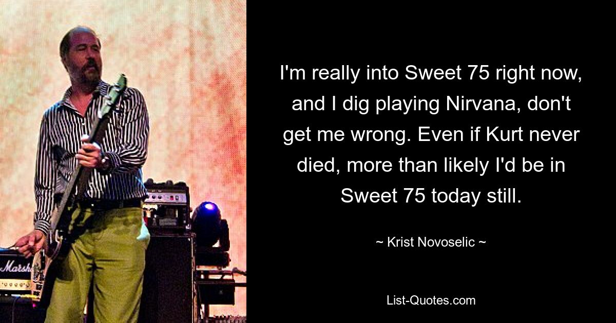 I'm really into Sweet 75 right now, and I dig playing Nirvana, don't get me wrong. Even if Kurt never died, more than likely I'd be in Sweet 75 today still. — © Krist Novoselic