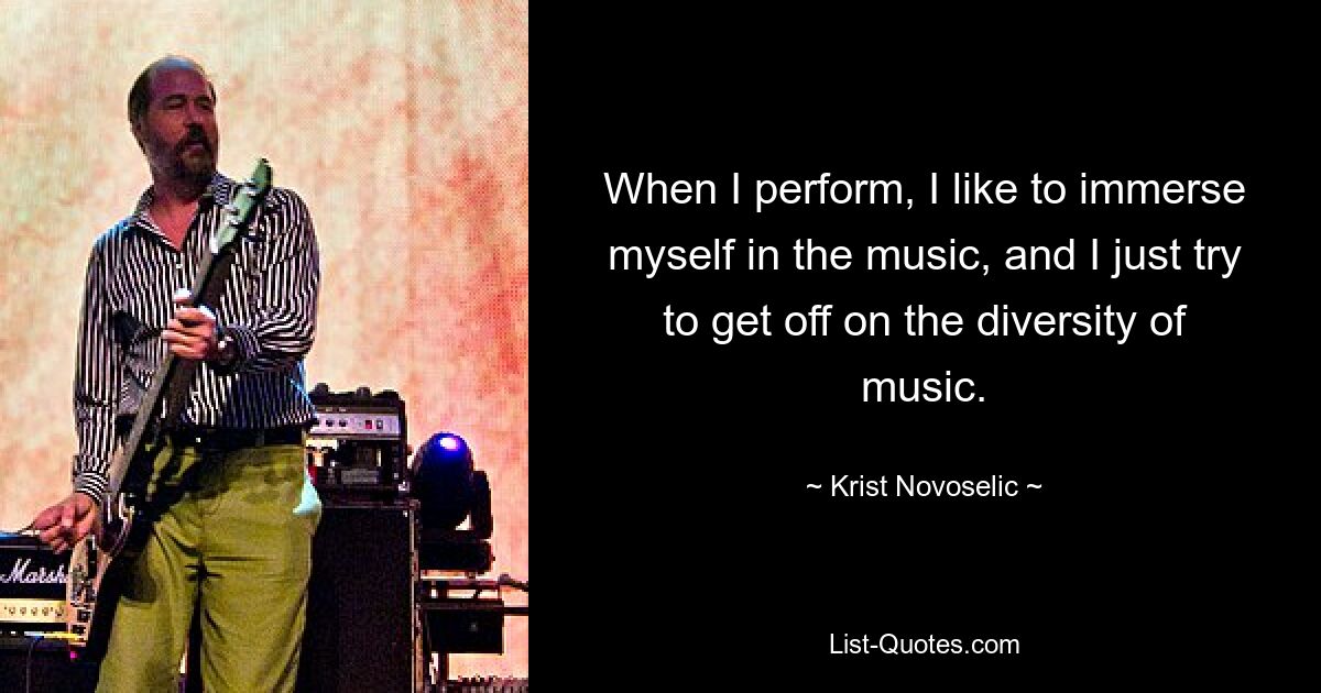 When I perform, I like to immerse myself in the music, and I just try to get off on the diversity of music. — © Krist Novoselic