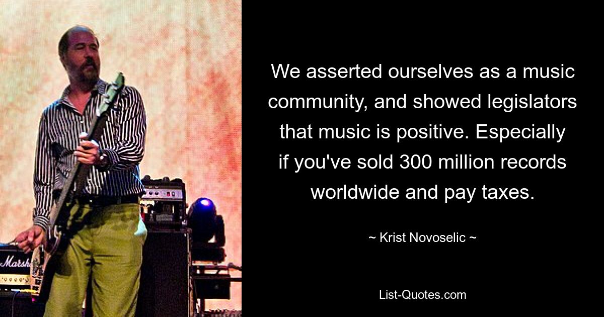 We asserted ourselves as a music community, and showed legislators that music is positive. Especially if you've sold 300 million records worldwide and pay taxes. — © Krist Novoselic