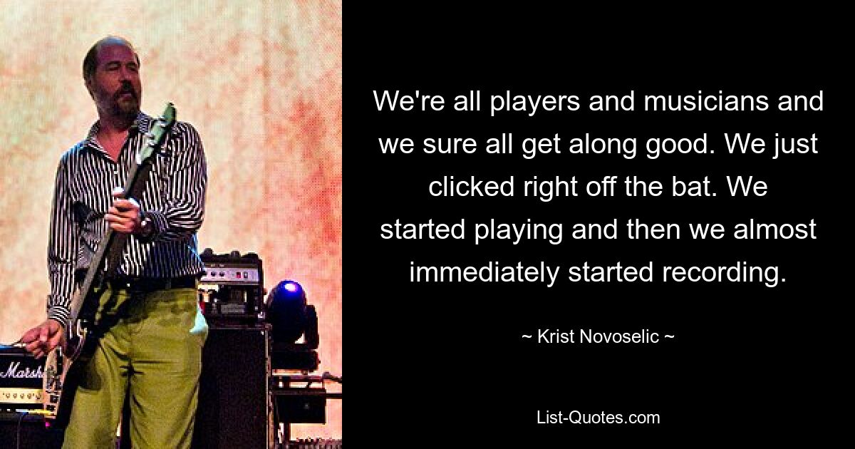 We're all players and musicians and we sure all get along good. We just clicked right off the bat. We started playing and then we almost immediately started recording. — © Krist Novoselic