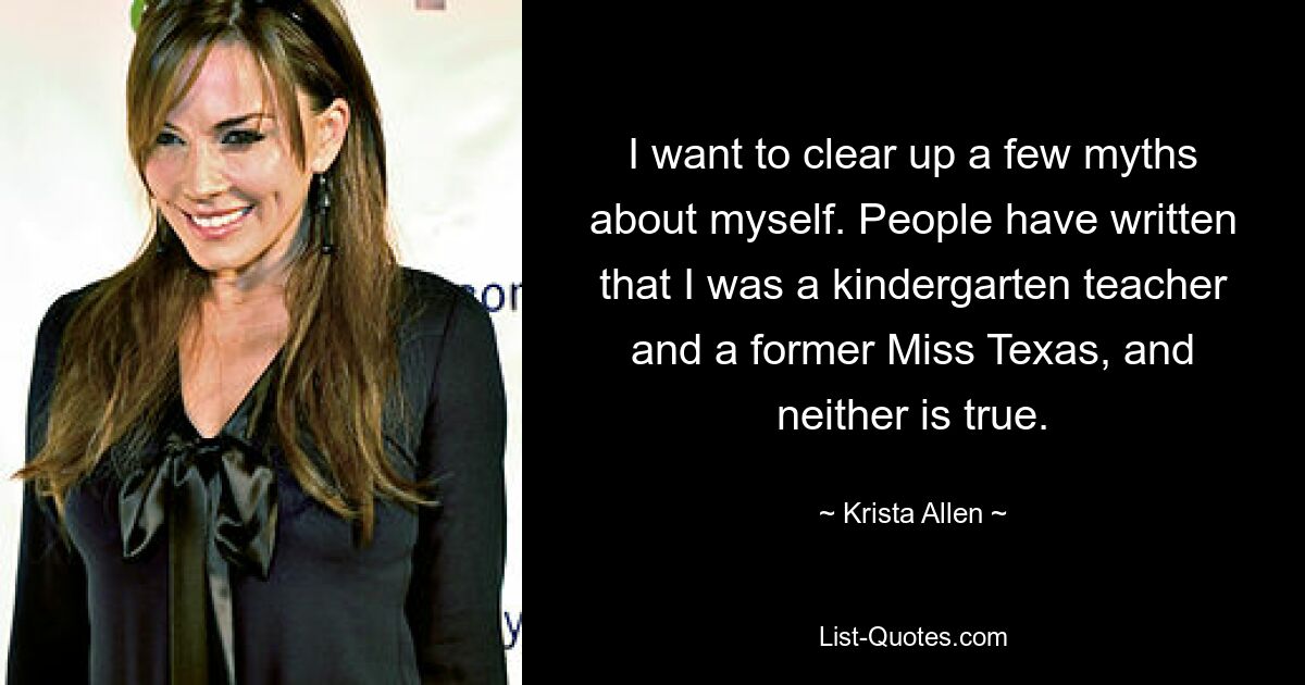 I want to clear up a few myths about myself. People have written that I was a kindergarten teacher and a former Miss Texas, and neither is true. — © Krista Allen